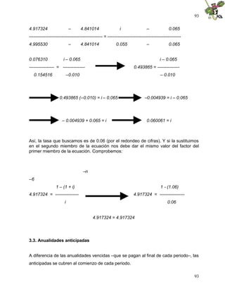 93
93
4.917324 – 4.841014 i – 0.065
-------------------------------------------------- = --------------------------------------------------
4.995530 – 4.841014 0.055 – 0.065
0.076310 i – 0.065 i – 0.065
----------------- = --------------- 0.493865 = ---------------
0.154516 –0.010 – 0.010
0.493865 (–0.010) = i – 0.065 –0.004939 = i – 0.065
– 0.004939 + 0.065 = i 0.060061 = i
Así, la tasa que buscamos es de 0.06 (por el redondeo de cifras). Y si la sustituimos
en el segundo miembro de la ecuación nos debe dar el mismo valor del factor del
primer miembro de la ecuación. Comprobemos:
–n
–6
1 – (1 + i) 1 - (1.06)
4.917324 = ---------------- 4.917324 = -----------------
i 0.06
4.917324 = 4.917324
3.3. Anualidades anticipadas
A diferencia de las anualidades vencidas –que se pagan al final de cada periodo–, las
anticipadas se cubren al comienzo de cada periodo.
 