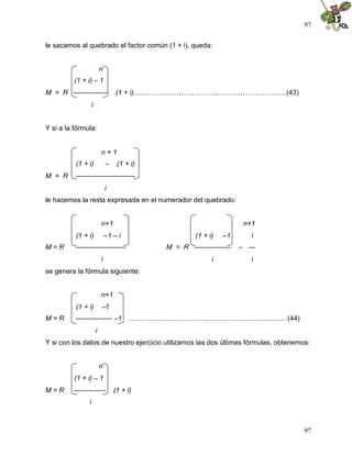 97
97
le sacamos al quebrado el factor común (1 + i), queda:
n
(1 + i) – 1
M = R --------------- (1 + i).........……………….………………………..………...(43)
i
Y si a la fórmula:
n + 1
(1 + i) – (1 + i)
M = R --------------------------
i
le hacemos la resta expresada en el numerador del quebrado:
n+1 n+1
(1 + i) –1 – i (1 + i) –1 i
M = R ---------------------- M = R ---------------- – ---
i i i
se genera la fórmula siguiente:
n+1
(1 + i) –1
M = R ---------------- –1 ....……………………………………..……...…............(44)
i
Y si con los datos de nuestro ejercicio utilizamos las dos últimas fórmulas, obtenemos:
n
(1 + i) – 1
M = R -------------- (1 + i)
i
 