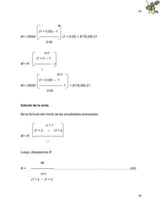 98
98
6
(1 + 0.05) – 1
M = 25000 ------------------- (1 + 0.05) = $178,550.21
0.05
n+1
(1 + i) – 1
M = R ---------------- – 1
i
6+1
(1 + 0.05) – 1
M = 25000 -------------------- – 1 = $178,550.21
0.05
Cálculo de la renta
De la fórmula del monto de las anualidades anticipadas:
n + 1
(1 + i) – (1 + i)
M = R --------------------------
i
Luego, despejamos R:
Mi
R = ----------------------....................…………….………………………...…..........(45)
n+1
(1 + i) – (1 + i)
 