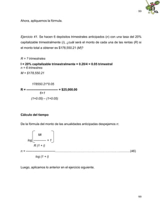 99
99
Ahora, apliquemos la fórmula.
Ejercicio 41. Se hacen 6 depósitos trimestrales anticipados (n) con una tasa del 20%
capitalizable trimestralmente (i), ¿cuál será el monto de cada una de las rentas (R) si
el monto total a obtener es $178,550.21 (M)?
R = ? trimestrales
I = 20% capitalizable trimestralmente = 0.20/4 = 0.05 trimestral
n = 6 trimestres
M = $178,550.21
178550.21*0.05
R = ------------------------------ = $25,000.00
6+1
(1+0.05) – (1+0.05)
Cálculo del tiempo
De la fórmula del monto de las anualidades anticipadas despejamos n:
Mi
log ------------ + 1
R (1 + i)
n = ----------------------------...................…………………………………….…............(46)
log (1 + i)
Luego, aplicamos lo anterior en el ejercicio siguiente.
 