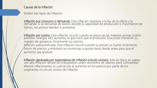Causas de la Inflación
Existen tres tipos de inflación:
Inflación por consumo o demanda. Esta inflación obedece a la ley de la oferta y la
demanda. Si la demanda de bienes excede la capacidad de producción o importación de
bienes, los precios tienden a aumentar.
Inflación por costos. Esta inflación ocurre cuando el precio de las materias primas (cobre,
petróleo, energía, etc) aumenta, lo que hace que el productor, buscando mantener su
margen de ganancia, incremente sus precios.
Inflación autoconstruida. Esta inflación ocurre cuando se prevee un fuerte incremento
futuro de precios, y entonces se comienzan a ajustar éstos desde antes para que el
aumento sea gradual.
Inflación generada por espectativas de inflación (circulo vicioso). Esto es típico en países
con alta inflación donde los trabajadores piden aumentos de salarios para contrarestar
efectos inflacionarios, lo cual da pie al aumento en los precios por parte de los
originando un círculo vicioso de inflación
 
