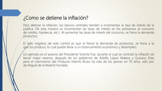 ¿Como se detiene la inflación?
Para detener la inflación, los bancos centrales tienden a incrementar la tasa de interés de la
pública. De esta manera se incrementan las tasas de interés en los préstamos al consumo
de crédito, hipotecas, etc.). Al aumentar las tasas de interés del consumo, se frena la demanda
productos.
El lado negativo de este control es que al frenar la demanda de productos, se frena a la
que los produce, lo cual puede llevar a un estancamiento económico y desempleo.
Un ejemplo es el sexenio del Presidente Vicente Fox, durante el cual se controló la inflación (el
tercer mejor sexenio, después de los gobiernos de Adolfo López Mateos y Gustavo Diaz
pero el crecimiento del Producto Interno Bruto ha sido de los peores en 70 años, sólo por
de Miguel de la Madrid Hurtado.
 