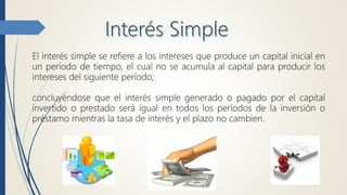 El interés simple se refiere a los intereses que produce un capital inicial en
un período de tiempo, el cual no se acumula al capital para producir los
intereses del siguiente período;
concluyéndose que el interés simple generado o pagado por el capital
invertido o prestado será igual en todos los períodos de la inversión o
préstamo mientras la tasa de interés y el plazo no cambien.
 