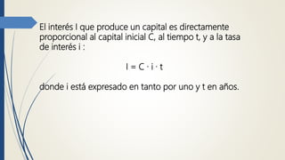 El interés I que produce un capital es directamente
proporcional al capital inicial C, al tiempo t, y a la tasa
de interés i :
I = C · i · t
donde i está expresado en tanto por uno y t en años.
 