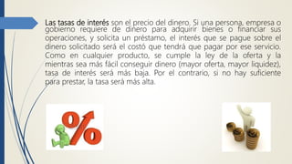 Las tasas de interés son el precio del dinero. Si una persona, empresa o
gobierno requiere de dinero para adquirir bienes o financiar sus
operaciones, y solicita un préstamo, el interés que se pague sobre el
dinero solicitado será el costó que tendrá que pagar por ese servicio.
Como en cualquier producto, se cumple la ley de la oferta y la
mientras sea más fácil conseguir dinero (mayor oferta, mayor liquidez),
tasa de interés será más baja. Por el contrario, si no hay suficiente
para prestar, la tasa será más alta.
 