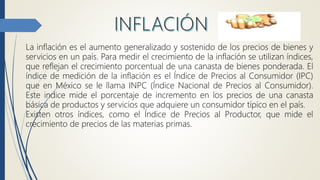 La inflación es el aumento generalizado y sostenido de los precios de bienes y
servicios en un país. Para medir el crecimiento de la inflación se utilizan índices,
que reflejan el crecimiento porcentual de una canasta de bienes ponderada. El
índice de medición de la inflación es el Índice de Precios al Consumidor (IPC)
que en México se le llama INPC (Índice Nacional de Precios al Consumidor).
Este indice mide el porcentaje de incremento en los precios de una canasta
básica de productos y servicios que adquiere un consumidor típico en el país.
Existen otros índices, como el Índice de Precios al Productor, que mide el
crecimiento de precios de las materias primas.
 