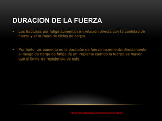 DURACION DE LA FUERZA
• Las fracturas por fatiga aumentan en relación directa con la cantidad de
fuerza y el numero de ciclos de carga.
• Por tanto, un aumento en la duración de fuerza incrementa directamente
el riesgo de carga de fatiga de un implante cuando la fuerza es mayor
que el limite de resistencia de este.
Misch, Carl, Implantología contemporánea, tercera edición
 