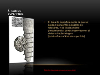 • El área de superficie sobre la que se
aplican las fuerzas oclusales es
relevante, y es inversamente
proporcional al estrés observado en el
sistema implantologico
(estrés=fuerza/área de superficie)
ÁREAS DE
SUPERFICIE
Misch, Carl, Implantología contemporánea, tercera edición
 