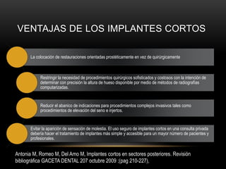 VENTAJAS DE LOS IMPLANTES CORTOS
La colocación de restauraciones orientadas prostéticamente en vez de quirúrgicamente
Restringir la necesidad de procedimientos quirúrgicos sofisticados y costosos con la intención de
determinar con precisión la altura de hueso disponible por medio de métodos de radiografías
computarizadas.
Reducir el abanico de indicaciones para procedimientos complejos invasivos tales como
procedimientos de elevación del seno e injertos.
Evitar la aparición de sensación de molestia. El uso seguro de implantes cortos en una consulta privada
debería hacer el tratamiento de implantes más simple y accesible para un mayor número de pacientes y
profesionales.
Antonia M, Romeo M, Del Amo M, Implantes cortos en sectores posteriores. Revisión
bibliográfica GACETA DENTAL 207 octubre 2009 ;(pag 210-227),
 