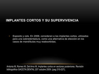IMPLANTES CORTOS Y SU SUPERVIVENCIA
• Esposito y cols. En 2006, consideran a los implantes cortos, utilizados
para una sobredentadura, como una alternativa de elección en los
casos de mandíbulas muy reabsorbidas.
Antonia M, Romeo M, Del Amo M, Implantes cortos en sectores posteriores. Revisión
bibliográfica GACETA DENTAL 207 octubre 2009 ;(pag 210-227),
 