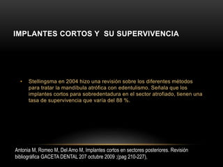 IMPLANTES CORTOS Y SU SUPERVIVENCIA
• Stellingsma en 2004 hizo una revisión sobre los diferentes métodos
para tratar la mandíbula atrófica con edentulismo. Señala que los
implantes cortos para sobredentadura en el sector atrofiado, tienen una
tasa de supervivencia que varía del 88 %.
Antonia M, Romeo M, Del Amo M, Implantes cortos en sectores posteriores. Revisión
bibliográfica GACETA DENTAL 207 octubre 2009 ;(pag 210-227),
 