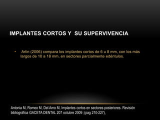 • Arlin (2006) compara los implantes cortos de 6 u 8 mm, con los más
largos de 10 a 18 mm, en sectores parcialmente edéntulos.
IMPLANTES CORTOS Y SU SUPERVIVENCIA
Antonia M, Romeo M, Del Amo M, Implantes cortos en sectores posteriores. Revisión
bibliográfica GACETA DENTAL 207 octubre 2009 ;(pag 210-227),
 