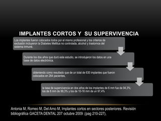 Los implantes fueron colocados todos por el mismo profesional y los criterios de
exclusión incluyeron la Diabetes Mellitus no controlada, alcohol y trastornos del
sistema inmune.
Durante los dos años que duró este estudio, se introdujeron los datos en una
base de datos electrónica.
obteniendo como resultado que de un total de 630 implantes que fueron
colocados en 264 pacientes,
la tasa de supervivencia en dos años de los implantes de 6 mm fue de 94,3%;
los de 8 mm de 99,3% y los de 10-16 mm de un 97,4%
Antonia M, Romeo M, Del Amo M, Implantes cortos en sectores posteriores. Revisión
bibliográfica GACETA DENTAL 207 octubre 2009 ;(pag 210-227),
IMPLANTES CORTOS Y SU SUPERVIVENCIA
 