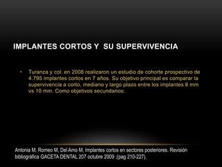 • Turanza y col. en 2008 realizaron un estudio de cohorte prospectivo de
4.795 implantes cortos en 7 años. Su objetivo principal es comparar la
supervivencia a corto, mediano y largo plazo entre los implantes 8 mm
vs 10 mm. Como objetivos secundarios:
IMPLANTES CORTOS Y SU SUPERVIVENCIA
Antonia M, Romeo M, Del Amo M, Implantes cortos en sectores posteriores. Revisión
bibliográfica GACETA DENTAL 207 octubre 2009 ;(pag 210-227),
 