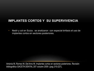 • Nedir y col en Suiza. se analizaron con especial énfasis el uso de
implantes cortos en sectores posteriores.
Antonia M, Romeo M, Del Amo M, Implantes cortos en sectores posteriores. Revisión
bibliográfica GACETA DENTAL 207 octubre 2009 ;(pag 210-227),
IMPLANTES CORTOS Y SU SUPERVIVENCIA
 