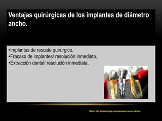 Ventajas quirúrgicas de los implantes de diámetro
ancho.
•Implantes de rescate quirúrgico.
•Fracaso de implantes/ resolución inmediata.
•Extracción dental/ resolución inmediata.
Misch, Carl, Implantología contemporánea, tercera edición
 