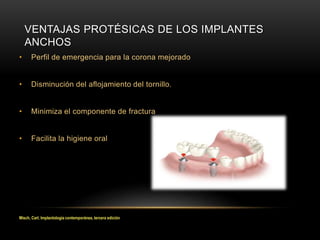 • Perfil de emergencia para la corona mejorado
• Disminución del aflojamiento del tornillo.
• Minimiza el componente de fractura
• Facilita la higiene oral
VENTAJAS PROTÉSICAS DE LOS IMPLANTES
ANCHOS
Misch, Carl, Implantología contemporánea, tercera edición
 