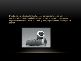 • Desde siempre los implantes largos o convencionales se han
considerados como mas fiables que los cortos ya que poseen mayor
superficie de contacto con el hueso y una proporción corono-implante
menor.
 