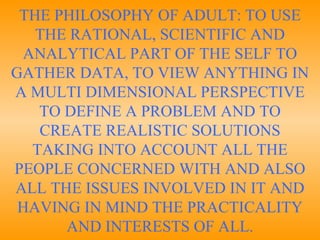 THE PHILOSOPHY OF ADULT: TO USE THE RATIONAL, SCIENTIFIC AND ANALYTICAL PART OF THE SELF TO GATHER DATA, TO VIEW ANYTHING IN A MULTI DIMENSIONAL PERSPECTIVE TO DEFINE A PROBLEM AND TO CREATE REALISTIC SOLUTIONS TAKING INTO ACCOUNT ALL THE PEOPLE CONCERNED WITH AND ALSO ALL THE ISSUES INVOLVED IN IT AND HAVING IN MIND THE PRACTICALITY AND INTERESTS OF ALL. 