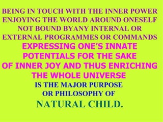 BEING IN TOUCH WITH THE INNER POWER ENJOYING THE WORLD AROUND ONESELF NOT BOUND BYANY INTERNAL OR EXTERNAL PROGRAMMES OR COMMANDS EXPRESSING ONE’S INNATE POTENTIALS FOR THE SAKE OF INNER JOY AND THUS ENRICHING THE WHOLE UNIVERSE   IS THE MAJOR PURPOSE  OR PHILOSOPHY OF  NATURAL CHILD. 
