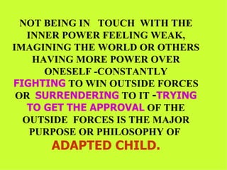 NOT BEING IN  TOUCH  WITH THE INNER POWER FEELING WEAK, IMAGINING THE WORLD OR OTHERS HAVING MORE POWER OVER ONESELF -CONSTANTLY FIGHTING  TO WIN OUTSIDE FORCES OR  SURRENDERING  TO IT  - TRYING   TO GET THE APPROVAL  OF THE OUTSIDE  FORCES IS THE MAJOR PURPOSE OR PHILOSOPHY OF  ADAPTED CHILD. 
