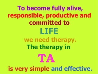 To become fully alive,  responsible, productive and   committed to  LIFE  we need therapy. The therapy in  TA  is very simple   and effective. 