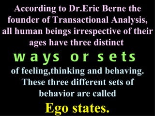 According to Dr.Eric Berne the founder of Transactional Analysis, all human beings irrespective of their ages have three distinct   ways or sets of feeling,thinking and behaving. These three different sets of behavior are called Ego states.   