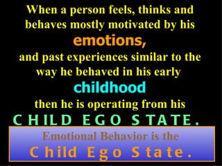 When a person feels, thinks and behaves mostly motivated by his  emotions, and past experiences similar to the way he behaved in his early  childhood then he is operating from his  CHILD EGO STATE.   Emotional Behavior is the  Child Ego State. 