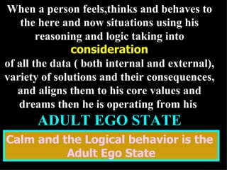 When a person feels,thinks and behaves to the here and now situations using his reasoning and logic taking into  consideration of all the data ( both internal and external), variety of solutions and their consequences, and aligns them to his core values and dreams then he is operating from his  ADULT EGO STATE Calm and the Logical behavior is the  Adult Ego State 