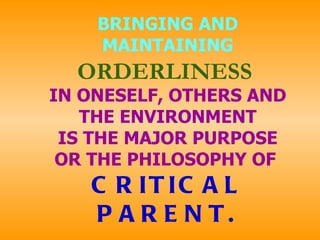 BRINGING AND MAINTAINING   ORDERLINESS  IN ONESELF, OTHERS AND THE ENVIRONMENT IS THE MAJOR PURPOSE OR THE PHILOSOPHY OF   CRITICAL PARENT. 
