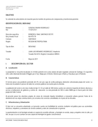 JUAN LUIS MENARES RODRIGUEZ
ARQUITECTO I.C.A. 10.867
+56-9-41055309
INFORME TASACION BIEN RAIZ 2
OBJETIVO
Se extiende los antecedentes de tasación para los tramites de promesa de compraventa y transferencia posterior.
IDENTIFICACION DEL BIEN RAIZ
Mandante : GONZALO MURA RODRIGUEZ
Rut : 17.024.610-1
Dirección específica : ROMERO # 3068, SANTIAGO OESTE
Rol y Avalúo Fiscal : Rol 475-19
Comuna : SANTIAGO
Región : REGION METROPOLITANA
Tipo de Bien : BIEN RAIZ
Tasador : JUAN LUIS MENARES RODRIGUEZ, Arquitecto
Tasador Rol 4414, Registro Consultores MINVU
Fecha : Mayo de 2017
I. DESCRIPCIÓN DEL SECTOR
A. Localización
La propiedad se encuentra localizada en el límite poniente de la zona urbana del plan regulador comunal de Santiago. En especifico
entre calles Alameda Bernardo O'Higgins por el Sur, Maipú por el Oriente, Romero por el Norte y Chacabuco por el Poniente.
B. Características
El terreno posee una pendiente promedio del 2% con una capa de arcilla pedregosa altamente cohesionada propia del sector. La
trama vial circundante le provee de todos los servicios públicos necesarios para la vivienda.
La población del sector es de clase media de tipo C3. En un radio de 500 metros cuenta con comercio mayorista de bienes diversos y
acceso a instituciones de gobierno y centros de educación. La cota promedio de 500 m sobre NMM que le hacen parte del clima
propio del Valle Central.
Al presente posee los atractivos propios de zonas de renovado impulso inmobiliario y renovación urbana general, frutos de la
obsolencia de sus viejas construcciones y la cercanía a los servicios consolidados en el paso de las décadas.
C. Infraestructura y Urbanización
El bien raíz se encuentra urbanizado y al presente cuenta con factibilidad de servicios mediante red pública para sus acometidas
eléctricas, empalmes y conexiones de servicio sanitario y redes de comunicación en general.
La pavimentación es de hormigón armado en carpeta de recorrido vehicular, y hormigón en vereda, zarpa y empalme entre la calle y el
lote, los que a su vez cuentan con una carpeta de hormigón de iguales características.
JUAN LUIS MENARES
ARQUITECTO
+56941055309
 