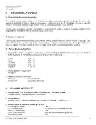 JUAN LUIS MENARES RODRIGUEZ
ARQUITECTO I.C.A. 10.867
+56-9-41055309
INFORME TASACION BIEN RAIZ 3
II. DESCRIPCIÓN DE LA PROPIEDAD
A. Características Generales y Composición
En la totalidad del terreno se acusa la presencia de un inmueble cuyas características responden a la tipología de vivienda social
propia de la década del 30. Dado su estado de conservación, el cumplimiento de la vida útil estimada por el servicio de impuestos
internos, y la irrelevancia patrimonial -según informes previos- se considera despreciable el valor del mismo.
El terreno posee la pendiente promedio y composición de suelos propia del sector. La pendiente es anulada mediante rellenos
compactados sin necesidad de muros de contención u obras civiles anexas.
B. Emplazamiento general
El terreno esta a aproximadamente a mitad de cuadra por calle Romero, con conexión hacia la Alameda Bernardo O'Higgins por calles
Maipú y Chacabuco a bajas distancias pedestres. Posee una buena ventilación, asoleamiento y perspectivas, garantizados por la
holgura de espacios internos y el beneficio de poseer acceso por el norte -fuente constante de luz directa en su latitud-.
C. Terreno: Deslindes y Superficies
1. Los deslindes señalados corresponden a los descritos en el Registro de Propiedad de 1969. En lo particular plano Nro. 17.198 de
fecha 11 de Marzo de 1969 inscrito en el Conservador de Bienes Raíces de Santiago.
Al Norte : 9,00 m
Al Sur : 9,00 m
Al Oriente : 26,00 m
Al Poniente : 26,00 m
Superficie : 237,00 m
2. Deudas, Expropiaciones y Cesiones
2
No registra.
3. Programa, y estado de conservación
Programa : Vivienda Unifamiliar
Conservación : Obra antigua, deteriorada.
III. RESUMEN DE ANTECEDENTES
• Usos permitidos Zona B, Sector especial B-10, Plan Regulador Comunal de Santiago
Vivienda, servicios y comercio compatibles con la vivienda
• Usos prohibidos
Industria, servicios y comercio incompatibles con la vivienda (Ver Anexo P.R.C. Sector SB-10)
• Normas de Edificación Zona B, Sector Especial B-10
Superficie predial mínima : 1.000 m2.
% Ocupación de suelo : 70 % (Vivienda y Educación) 100 % (otros)
Índice de Constructibilidad : 340%
Altura máxima edificación : 20 m. (9 m. volúmenes laterales y centrales)
Adosamiento Máximo : 18 m.
 