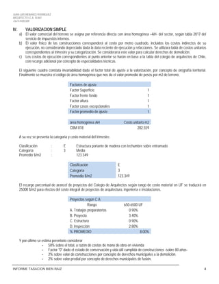 JUAN LUIS MENARES RODRIGUEZ
ARQUITECTO I.C.A. 10.867
+56-9-41055309
INFORME TASACION BIEN RAIZ 4
IV. VALORIZACION SIMPLE
a) El valor comercial del terreno se asigna por referencia directa con área homogénea –AH- del sector, según tabla 2017 del
servicio de impuestos internos.
b) El valor físico de las construcciones corresponderá al costo por metro cuadrado, incluidos los costos indirectos de su
ejecución, no considerando depreciado dada la data reciente de ejecución y refacciones. Se utilizara tabla de costos unitarios
correspondientes al trimestre y su categorización. Se consideraría este valor para calcular derechos de demolición.
c) Los costos de ejecución correspondientes al punto anterior se harán en base a la tabla del colegio de arquitectos de Chile,
con recargo adicional por concepto de especialidades técnicas.
El siguiente cuadro constata invariabilidad dado el factor total de ajuste a la valorización, por concepto de orografía territorial.
Finalmente se muestra el código de área homogénea que nos da el valor promedio de pesos por m2 de terreno.
Factores de ajuste
Factor Superficie 1
Factor frente fondo 1
Factor altura 1
Factor casos excepcionales 1
Factor promedio de ajuste 1
área homogénea AH Costo unitario m2
CBM 018 282.559
A su vez se presenta la categoría y costo material del trimestre.
Clasificación : E Estructura portante de madera con techumbre sobre entramado
Categoría : 3 Media
Promedio $/m2 : 123.349
Clasificación E
Categoría 3
Promedio $/m2 123.349
El recargo porcentual de arancel de proyectos del Colegio de Arquitectos según rango de costo material en UF se traducirá en
25000 $/m2 para efectos del costo integral de proyectos de arquitectura, ingeniería e instalaciones.
Proyectos según C.A.
Rango 650-6500 UF
A. Trabajos preparatorios 0.90%
B. Proyecto 3.40%
C. Estructura 0.90%
D. Inspección 2.80%
% PROMEDIO 8.00%
Y por último se estima perentorio considerar
- 50% sobre el total, a razón de costos de mano de obra en vivienda
- Factor "0" dado el estado de conservación y vida útil cumplida de construcciones -sobre 80 años-
- 2% sobre valor de construcciones por concepto de derechos municipales a la demolición.
- 2% sobre valor predial por concepto de derechos municipales de fusión.
 
