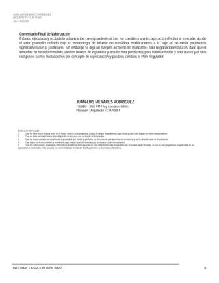 JUAN LUIS MENARES RODRIGUEZ
ARQUITECTO I.C.A. 10.867
+56-9-41055309
INFORME TASACION BIEN RAIZ 6
Comentario Final de Valorización
Estando ejecutada y recibida la urbanización correspondiente al lote: se considera una incorporación efectiva al mercado, donde
el valor promedio definido bajo la metodología de informe no considera modificaciones a la baja -al no existir parámetros
significativos que la justifiquen-. Sin embargo se deja un margen -a criterio del mandante- para negociaciones futuras, dado que el
inmueble no ha sido demolido, existen labores de ingeniería y arquitectura pendientes para habilitar fusión y obra nueva y el bien
raíz posee fuertes fluctuaciones por concepto de especulación y posibles cambios al Plan Regulador.
JUAN-LUIS MENARES RODRIGUEZ
Tasador : Rol 4414 Reg. Consultores MINVU
Profesión : Arquitecto/ I.C.A.10867
Declaración del tasador
1. Que no tiene hoy ni espera tener en el futuro, interés en la propiedad tasada ni ningún impedimento para llevar a cabo este trabajo en forma independiente.
2. Que no tiene personal interés ni participación en los usos que se hagan de la tasación.
3. Que ha inspeccionado personalmente la propiedad, por dentro y por fuera. La información que presenta es verdadera, y no ha obviado nada de importancia.
4. Que todos los inconvenientes y limitaciones que pueda tener el inmueble y su vecindario están mencionados.
5. Que las conclusiones y opiniones referentes a la información requerida en este informe han sido preparadas por el tasador abajo firmante, el cual se hace legalmente responsable de las
apreciaciones contenidas en la tasación, en conformidad al artículo 22, del Reglamento de Sociedades Anónimas.
 