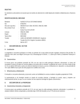 JUAN LUIS MENARES RODRIGUEZ
ARQUITECTO I.C.A. 10.867
INFORME TASACION INMUEBLE Y BIEN RAIZ 2
OBJETIVO
Se extiende los antecedentes de tasación para los tramites de obtención de crédito hipotecario mediante entidad bancaria o financiera
afín
IDENTIFICACION DEL BIEN RAIZ
Mandante : BLANCA ESTELA CISTERNAS MUNOZ
Rut : 8738229-K
Dirección específica : AMUNATEGUI # 2064, RECREO, VINA DEL MAR
Rol y Avalúo Fiscal : Rol 965-3
Avalúo Fiscal $35.639.849
Comuna : VINA DEL MAR
Región : V REGION
Tipo de Bien : BIEN RAIZ
Tasador : JUAN LUIS MENARES RODRIGUEZ, Arquitecto
Tasador Rol 4414, Registro Consultores MINVU
Fecha : Abril de 2017
I. DESCRIPCIÓN DEL SECTOR
A. Localización
La propiedad se encuentra localizada en el límite sur poniente de la zona urbana del plan regulador comunal de Vina del Mar. En
especifico entre calles José Miguel Carrera por el Sur, Amunategui por el Oriente, J. J. Latorre por el Norte y Condominio Toledo por el
Poniente
B. Características
El terreno posee una pendiente promedio del 10% con una capa de arcilla pedregosa altamente cohesionada. La trama vial
circundante le provee de todos los servicios públicos necesarios para la vivienda. La población del sector es de clase media de tipo
C3. En un radio de 500 metros cuenta con comercio minorista de enseres y acceso a instituciones de educación. La cota promedio de
70 m sobre NMM le hacen parte del clima propio de la Cordillera de la Costa.
C. Infraestructura y Urbanización
El inmueble se encuentra urbanizado y al presente cuenta con factibilidad de servicios mediante red pública propiedad de ESVAL
La pavimentación es de hormigón armado en carpeta de recorrido vehicular, y hormigón en vereda, zarpa y empalme con
estacionamiento del lote, los que a su vez cuentan con una carpeta de hormigón de iguales características.
II. DESCRIPCIÓN DE LA PROPIEDAD
A. Características Generales y Composición
El terreno posee una pendiente promedio del 10 % con una capa de arcilla pedregosa altamente cohesionada. La pendiente es
anulada mediante rellenos compactados y contenidos bajo el 50% del inmueble y en un 17% del área de exteriores
 