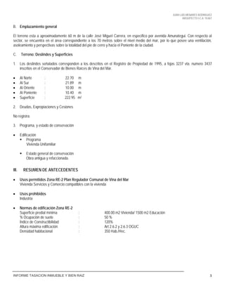 JUAN LUIS MENARES RODRIGUEZ
ARQUITECTO I.C.A. 10.867
INFORME TASACION INMUEBLE Y BIEN RAIZ 3
B. Emplazamiento general
El terreno esta a aproximadamente 60 m de la calle José Miguel Carrera, en especifico por avenida Amunategui. Con respecto al
sector, se encuentra en el área correspondiente a los 70 metros sobre el nivel medio del mar, por lo que posee una ventilación,
asoleamiento y perspectivas sobre la totalidad del pie de cerro y hacia el Poniente de la ciudad.
C. Terreno: Deslindes y Superficies
1. Los deslindes señalados corresponden a los descritos en el Registro de Propiedad de 1995, a fojas 3237 vta. numero 3437
inscritos en el Conservador de Bienes Raíces de Vina del Mar.
 Al Norte : 22.70 m
 Al Sur : 21.89 m
 Al Oriente : 10.00 m
 Al Poniente : 10.40 m
 Superficie : 222.95 m2
2. Deudas, Expropiaciones y Cesiones
No registra.
3. Programa, y estado de conservación
 Edificación
 Programa
Vivienda Unifamiliar
 Estado general de conservación
Obra antigua y refaccionada.
III. RESUMEN DE ANTECEDENTES
 Usos permitidos Zona RE-2 Plan Regulador Comunal de Vina del Mar
Vivienda Servicios y Comercio compatibles con la vivienda
 Usos prohibidos
Industria
 Normas de edificación Zona RE-2
Superficie predial mínima : 400.00 m2 Vivienda/ 1500 m2 Educación
% Ocupación de suelo : 50 %
Índice de Constructibilidad : 120%
Altura máxima edificación : Art 2.6.2 y 2.6.3 OGUC
Densidad habitacional : 350 Hab./Hec.
 