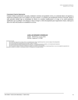 JUAN LUIS MENARES RODRIGUEZ
ARQUITECTO I.C.A. 10.867
INFORME TASACION INMUEBLE Y BIEN RAIZ 6
Comentario Final de Valorización
Estando recibida la urbanización, ejecutada y habitada la vivienda correspondiente al lote y no existiendo labores de ingeniería y
arquitectura pendientes para con la unidad y sus áreas comunes: se considera una incorporación efectiva al mercado, donde el
valor promedio definido bajo la metodología de informe no considera modificaciones a la baja, al no existir parámetros
significativos que la justifiquen. Sin embargo se deja un margen a criterio del propietario para negociaciones futuras, dado que la
obra no ha sido refaccionada en la totalidad de sus áreas.
JUAN-LUIS MENARES RODRIGUEZ
Tasador : Rol 4414 Reg. Consultores MINVU
Profesión : Arquitecto/ I.C.A.10867
Declaración del tasador
1. Que no tiene hoy ni espera tener en el futuro, interés en la propiedad tasada ni ningún impedimento para llevar a cabo este trabajo en forma independiente.
2. Que no tiene personal interés ni participación en los usos que se hagan de la tasación.
3. Que ha inspeccionado personalmente la propiedad, por dentro y por fuera. La información que presenta es verdadera, y no ha obviado nada de importancia.
4. Que todos los inconvenientes y limitaciones que pueda tener el inmueble y su vecindario están mencionados.
5. Que las conclusiones y opiniones referentes a la información requerida en este informe han sido preparadas por el tasador abajo firmante, el cual se hace legalmente responsable de las
apreciaciones contenidas en la tasación, en conformidad al artículo 22, del Reglamento de Sociedades Anónimas.
 