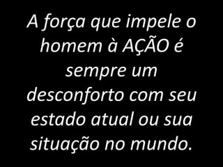 A força que impele o
 homem à AÇÃO é
     sempre um
desconforto com seu
estado atual ou sua
situação no mundo.
 