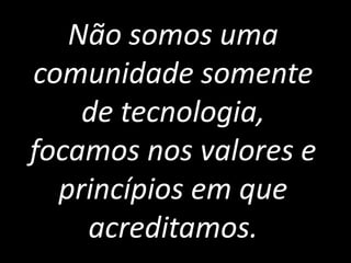 Não somos uma
comunidade somente
    de tecnologia,
focamos nos valores e
  princípios em que
    acreditamos.
 