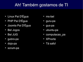 Ah! Também gostamos de TI

Linux Pai D'Égua

PHP Pai D'Égua

Joomla Pai D'Égua

Bel Jogos

Bel JUG

gubro-pa

dojo-pa

scrum-pa

ms-bel

guru-pa

gus-pa

ubuntu-pa

computacao_pa

XPnorte

Tá safo!
 