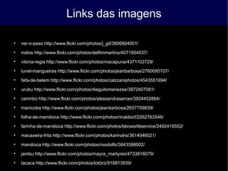 Links das imagens

ver-o-peso http://www.flickr.com/photos/j_gil/3806804001/

indios http://www.flickr.com/photos/delfimmartins/4071954037/

vitoria-regia http://www.flickr.com/photos/macapuna/4371102729/

tunel-mangueiras http://www.flickr.com/photos/jeanbarbosa/2760095707/

fafa-de-belem http://www.flickr.com/photos/calzzaniphotos/4543551694/

urubu http://www.flickr.com/photos/dieguitomenezes/3872407081/

carimbo http://www.flickr.com/photos/alessandraserrao/3924452864/

manicoba http://www.flickr.com/photos/jeanbarbosa/2657709839/

folha-de-mandioca http://www.flickr.com/photos/rinaldocf/2262763546/

farinha-de-mandioca http://www.flickr.com/photos/bbcworldservice/2492416552/

macaxeira-frita http://www.flickr.com/photos/karinahs/3614046021/

mandioca http://www.flickr.com/photos/roodolfo/3843398002/

jambu http://www.flickr.com/photos/mayra_martyres/4733816079/

tacaca http://www.flickr.com/photos/tckbrz/918813939/
 
