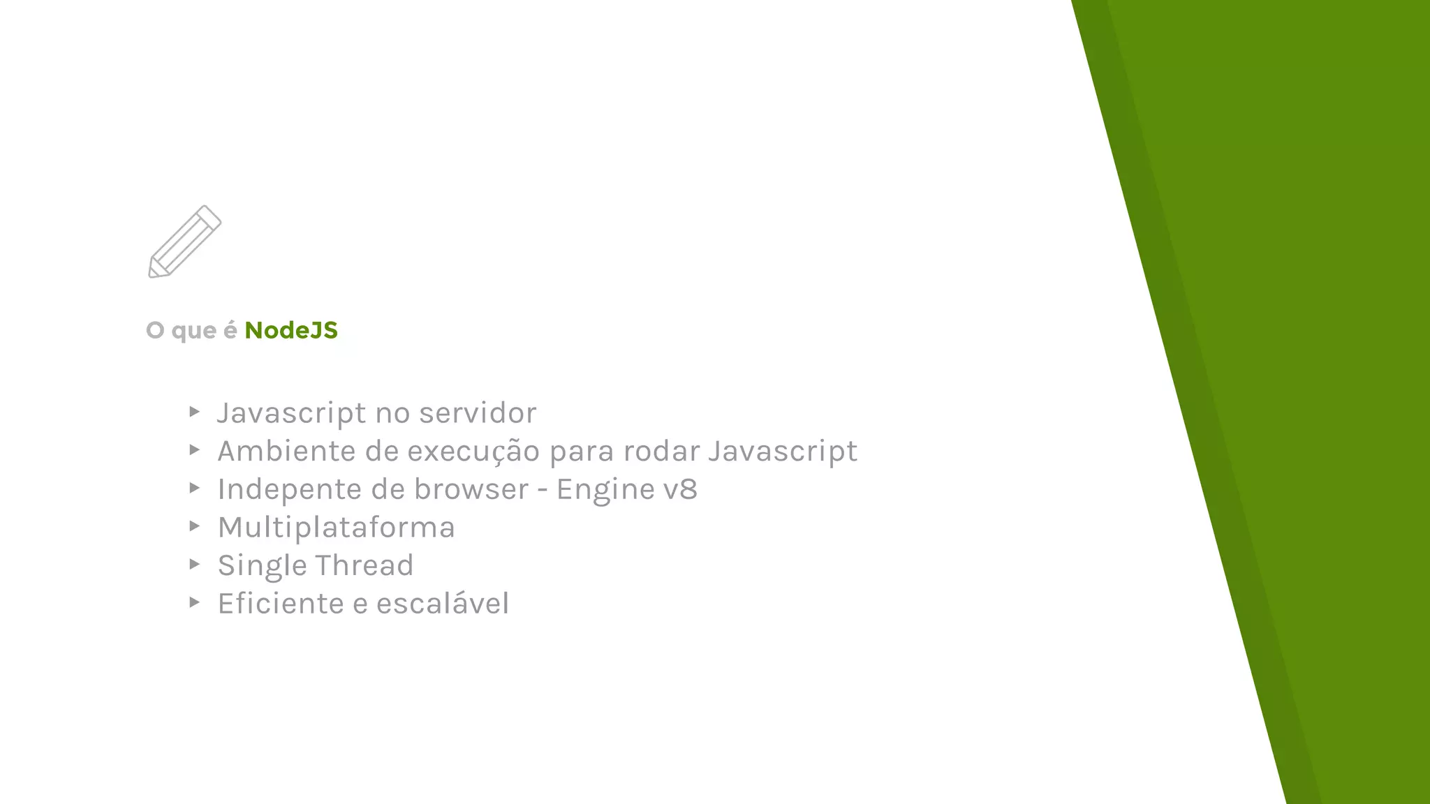 O que é NodeJS ▸ Javascript no servidor ▸ Ambiente de execução para rodar Javascript ▸ Indepente de browser - Engine v8 ▸ Multiplataforma ▸ Single Thread ▸ Eficiente e escalável 