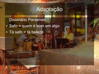 Adaptação
    Dicionário Paraense:
●   Safo = quem é bom em algo
●   Tá safo = tá beleza
 