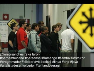@luizgrsanches (aka farol)
#pernambucano #paraense #flamengo #samba #instrutor
#programador #clipper #vb #delphi #linux #php #java
#analistadesenvolvedor #tentandoseragil
 