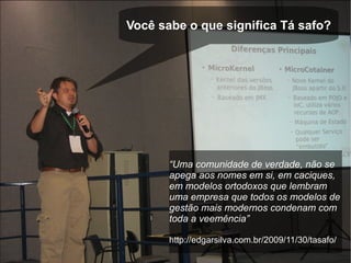 Você sabe o que significa Tá safo?




       “Uma comunidade de verdade, não se
       apega aos nomes em si, em caciques,
       em modelos ortodoxos que lembram
       uma empresa que todos os modelos de
       gestão mais modernos condenam com
       toda a veemência”

       http://edgarsilva.com.br/2009/11/30/tasafo/
 