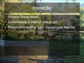 Inspeção
Silvana Rossy disse:
● Comunidade é melhor que grupo
● Procurem trabalhar com Tecnologias Abertas
 