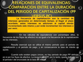 En los cálculos de equivalencia con porcentajes altos, la
frecuencia de los flujos de efectivo no es igual a la frecuencia de la capitalización
de los intereses.
Resulta esencial que se utilice el mismo periodo para el periodo de
capitalización y el periodo de pago, y en consecuencia la tasa de interés se
ajuste.
Cuando solo existen pagos únicos, no hay periodo de pago PP definido
en si por los flujos de efectivo. La duración del PP, por lo tanto, queda definida por
el periodo t del enunciado de la tasa de interés.
La frecuencia de capitalización son la cantidad de
intereses generados en determinado tiempo, al llegar el plazo
acordado, estos intereses se adicionan al capital siendo
incrementado este mismo y por ende incrementan los intereses a
por venir.
 