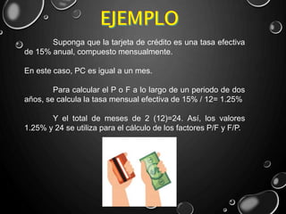 Suponga que la tarjeta de crédito es una tasa efectiva
de 15% anual, compuesto mensualmente.
En este caso, PC es igual a un mes.
Para calcular el P o F a lo largo de un periodo de dos
años, se calcula la tasa mensual efectiva de 15% / 12= 1.25%
Y el total de meses de 2 (12)=24. Así, los valores
1.25% y 24 se utiliza para el cálculo de los factores P/F y F/P.
 