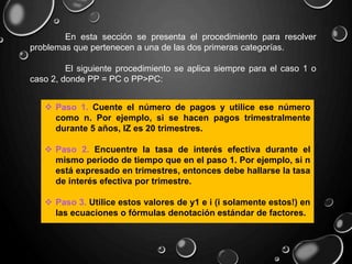 En esta sección se presenta el procedimiento para resolver
problemas que pertenecen a una de las dos primeras categorías.
El siguiente procedimiento se aplica siempre para el caso 1 o
caso 2, donde PP = PC o PP>PC:
 Paso 1. Cuente el número de pagos y utilice ese número
como n. Por ejemplo, si se hacen pagos trimestralmente
durante 5 años, IZ es 20 trimestres.
 Paso 2. Encuentre la tasa de interés efectiva durante el
mismo periodo de tiempo que en el paso 1. Por ejemplo, si n
está expresado en trimestres, entonces debe hallarse la tasa
de interés efectiva por trimestre.
 Paso 3. Utilice estos valores de y1 e i (i solamente estos!) en
las ecuaciones o fórmulas denotación estándar de factores.
 