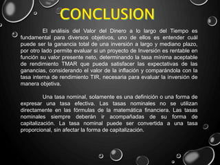 El análisis del Valor del Dinero a lo largo del Tiempo es
fundamental para diversos objetivos, uno de ellos es entender cuál
puede ser la ganancia total de una inversión a largo y mediano plazo,
por otro lado permite evaluar si un proyecto de Inversión es rentable en
función su valor presente neto, determinando la tasa mínima aceptable
de rendimiento TMAR que pueda satisfacer las expectativas de las
ganancias, considerando el valor de la inflación y comparándola con la
tasa interna de rendimiento TIR, necesaria para evaluar la inversión de
manera objetiva.
Una tasa nominal, solamente es una definición o una forma de
expresar una tasa efectiva. Las tasas nominales no se utilizan
directamente en las fórmulas de la matemática financiera. Las tasas
nominales siempre deberán ir acompañadas de su forma de
capitalización. La tasa nominal puede ser convertida a una tasa
proporcional, sin afectar la forma de capitalización.
 